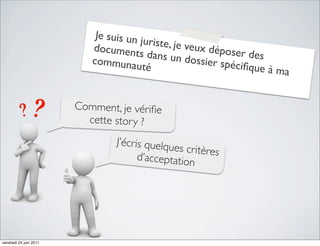 Je suis un j
                                         uriste, je v
                           document                  eux dépos
                                       s dans un               er des
                           communau                 dossier sp
                                        té                    éciﬁque à
                                                                        ma


                        Comment, je vériﬁe
                          cette stor y ?
                                J’écris quelqu
                                               es critères
                                      d’acceptation




vendredi 24 juin 2011
 