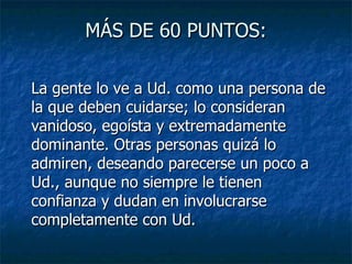 MÁS DE 60 PUNTOS: La gente lo ve a Ud. como una persona de la que deben cuidarse; lo consideran vanidoso, egoísta y extremadamente dominante. Otras personas quizá lo admiren, deseando parecerse un poco a Ud., aunque no siempre le tienen confianza y dudan en involucrarse completamente con Ud.  