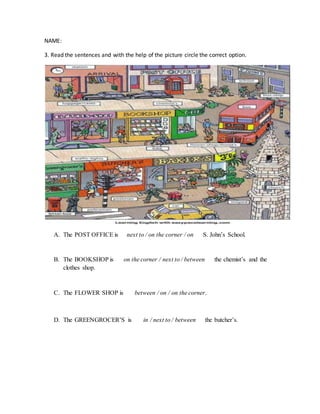 NAME: 
3. Read the sentences and with the help of the picture circle the correct option. 
A. The POST OFFICE is next to / on the corner / on S. John’s School. 
B. The BOOKSHOP is on the corner / next to / between the chemist’s and the 
clothes shop. 
C. The FLOWER SHOP is between / on / on the corner. 
D. The GREENGROCER’S is in / next to / between the butcher’s. 
 