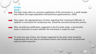 6) Pilot
study:-
The pilot study refers to a previous application of the instrument in a small sample
that reflects the target population characteristics.(gudmundsson, 2009)
Once again, the appropriateness of items regarding their meaning & difficulty. In
addition to instruction for conducting test, should be assessed during this process.
After considering modification suggested in the first pilot study, a second pilot
study is necessary to assess whether the instrument is ready for used.
To avoid any type of bias, the change suggested by the pilot study should be
implemented with the help of committee experts and should never be performed
solely by field researcher
 