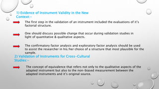 1) Evidence of Instrument Validity in the New
Context:-
The first step in the validation of an instrument included the evaluations of it’s
factorial structure.
One should discuss possible change that occur during validation studies in
light of quantitative & qualitative aspects.
The confirmatory factor analysis and exploratory factor analysis should be used
to assist the researcher in his/her choice of a structure that most plausible for the
sample.
2) Validation of Instruments for Cross-Cultural
Studies:-
The concept of equivalence that refers not only to the qualitative aspects of the
adapted instrument but also to the non-biased measurement between the
adapted instruments and it’s original source.
 