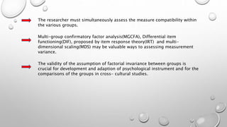 The researcher must simultaneously assess the measure compatibility within
the various groups.
Multi-group confirmatory factor analysis(MGCFA), Differential item
functioning(DIF), proposed by item response theory(IRT) and multi-
dimensional scaling(MDS) may be valuable ways to assessing measurement
variance.
The validity of the assumption of factorial invariance between groups is
crucial for development and adaption of psychological instrument and for the
comparisons of the groups in cross- cultural studies.
 