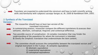 Translator are expected to understand the construct and have to both scientific writing
skills and familiarity with subjects( cassepp-borges et. Al. 2000 & Hambleton1994, 2005.
2) Synthesis of the Translated
Versions:-
The researcher should have at least two version of the
translated instrument
In summarizing process, researcher compare the different translations & assesses their
semantic, idiomatic, conceptual, linguistic and contextual difference.
Two possible source of complication- A) complex translation that may hinder the
understanding of the population for whom the instrument is intended.
B) Overly the simplistic translation that underestimate the item content.
The committee should assesses the compatibility between the translated version and
original instrument in the 4 areas- A) semantic equivalence
B) idiomatic equivalence
C) experiential equivalence
D) conceptual equivalence
 