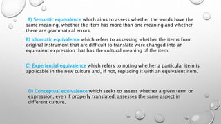 A) Semantic equivalence which aims to assess whether the words have the
same meaning, whether the item has more than one meaning and whether
there are grammatical errors.
B) Idiomatic equivalence which refers to assessing whether the items from
original instrument that are difficult to translate were changed into an
equivalent expression that has the cultural meaning of the item.
C) Experiential equivalence which refers to noting whether a particular item is
applicable in the new culture and, if not, replacing it with an equivalent item.
D) Conceptual equivalence which seeks to assess whether a given term or
expression, even if properly translated, assesses the same aspect in
different culture.
 