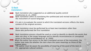 5) Back
translation:-
Back translation also suggested as an additional quality control
check(sireci et. al., 2006)
Back translation refers to translating the synthesized and revised versions of
the instrument of source language
It’s aim is to evaluate the extent to which the translated versions reflects the items
content of the original versions.
Back translation must be performed by at least two translators other than
those who performed the first translation
Back translation process should be used as a tool to identify to identify the words that
were not clear in the target language and to identify inconsistencies or conceptual
errors in the final version(Beaton et. al. 2000)
When the author has access to the back translated version of the instrument, the
author may state the whether the item share the same meanings as those of the
original items.
The author must be aware the possibility of meaning of the word of the item in
it’s appropriate cultural context.
 