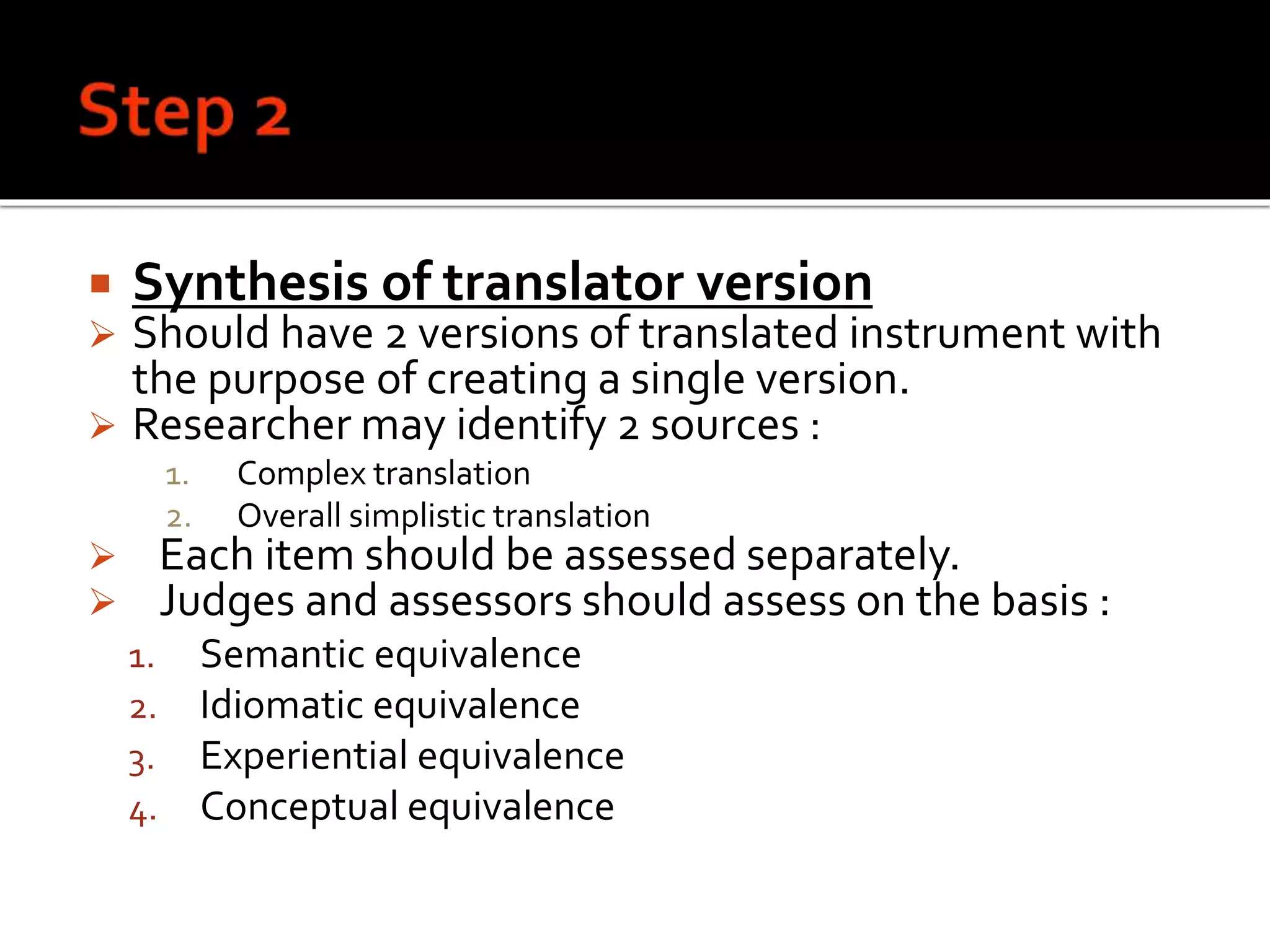  Synthesis of translator version
 Should have 2 versions of translated instrument with
the purpose of creating a single version.
 Researcher may identify 2 sources :
1. Complex translation
2. Overall simplistic translation
 Each item should be assessed separately.
 Judges and assessors should assess on the basis :
1. Semantic equivalence
2. Idiomatic equivalence
3. Experiential equivalence
4. Conceptual equivalence
 