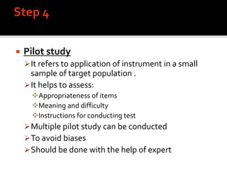  Pilot study
It refers to application of instrument in a small
sample of target population .
It helps to assess:
Appropriateness of items
Meaning and difficulty
Instructions for conducting test
Multiple pilot study can be conducted
To avoid biases
Should be done with the help of expert
 