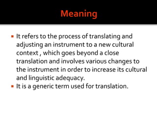  It refers to the process of translating and
adjusting an instrument to a new cultural
context , which goes beyond a close
translation and involves various changes to
the instrument in order to increase its cultural
and linguistic adequacy.
 It is a generic term used for translation.
 