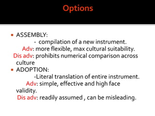  ASSEMBLY:
- compilation of a new instrument.
Adv: more flexible, max cultural suitability.
Dis adv: prohibits numerical comparison across
culture
 ADOPTION:
-Literal translation of entire instrument.
Adv: simple, effective and high face
validity.
Dis adv: readily assumed , can be misleading.
 