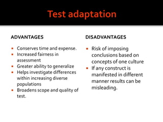 ADVANTAGES
 Conserves time and expense.
 Increased fairness in
assessment
 Greater ability to generalize
 Helps investigate differences
within increasing diverse
populations
 Broadens scope and quality of
test.
DISADVANTAGES
 Risk of imposing
conclusions based on
concepts of one culture
 If any construct is
manifested in different
manner results can be
misleading.
 