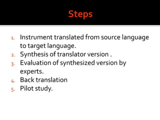 1. Instrument translated from source language
to target language.
2. Synthesis of translator version .
3. Evaluation of synthesized version by
experts.
4. Back translation
5. Pilot study.
 