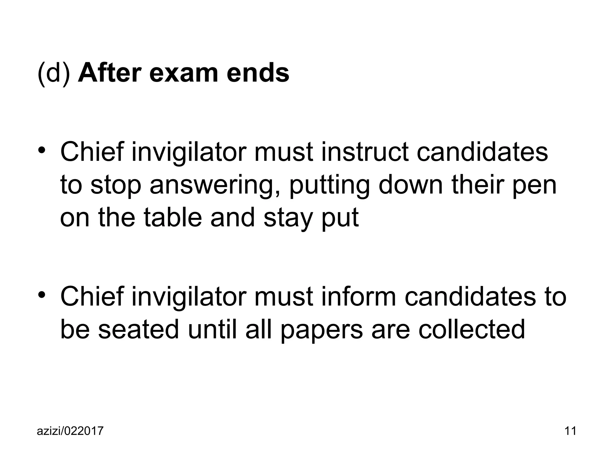 azizi/022017 11
(d) After exam ends
• Chief invigilator must instruct candidates
to stop answering, putting down their pen
on the table and stay put
• Chief invigilator must inform candidates to
be seated until all papers are collected
 