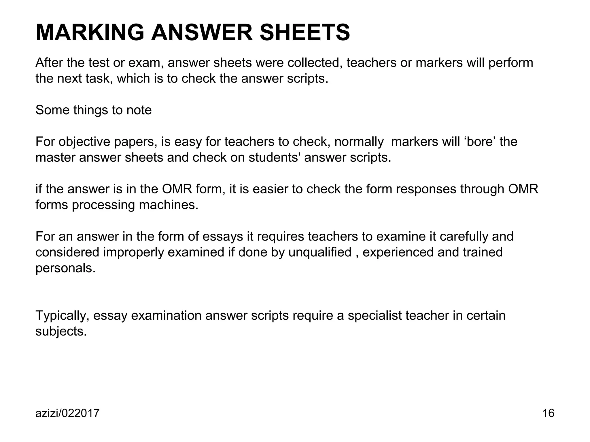 azizi/022017 16
MARKING ANSWER SHEETS
After the test or exam, answer sheets were collected, teachers or markers will perform
the next task, which is to check the answer scripts.
Some things to note
For objective papers, is easy for teachers to check, normally markers will ‘bore’ the
master answer sheets and check on students' answer scripts.
if the answer is in the OMR form, it is easier to check the form responses through OMR
forms processing machines.
For an answer in the form of essays it requires teachers to examine it carefully and
considered improperly examined if done by unqualified , experienced and trained
personals.
Typically, essay examination answer scripts require a specialist teacher in certain
subjects.
 