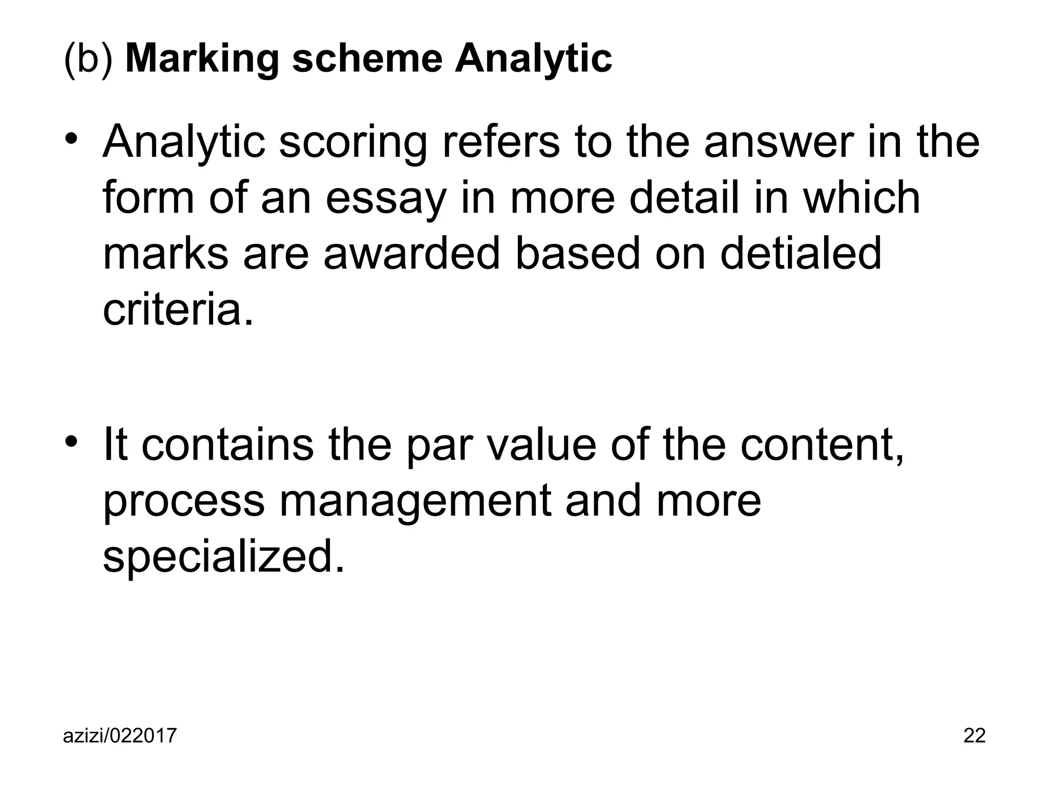 azizi/022017 22
(b) Marking scheme Analytic
• Analytic scoring refers to the answer in the
form of an essay in more detail in which
marks are awarded based on detialed
criteria.
• It contains the par value of the content,
process management and more
specialized.
 