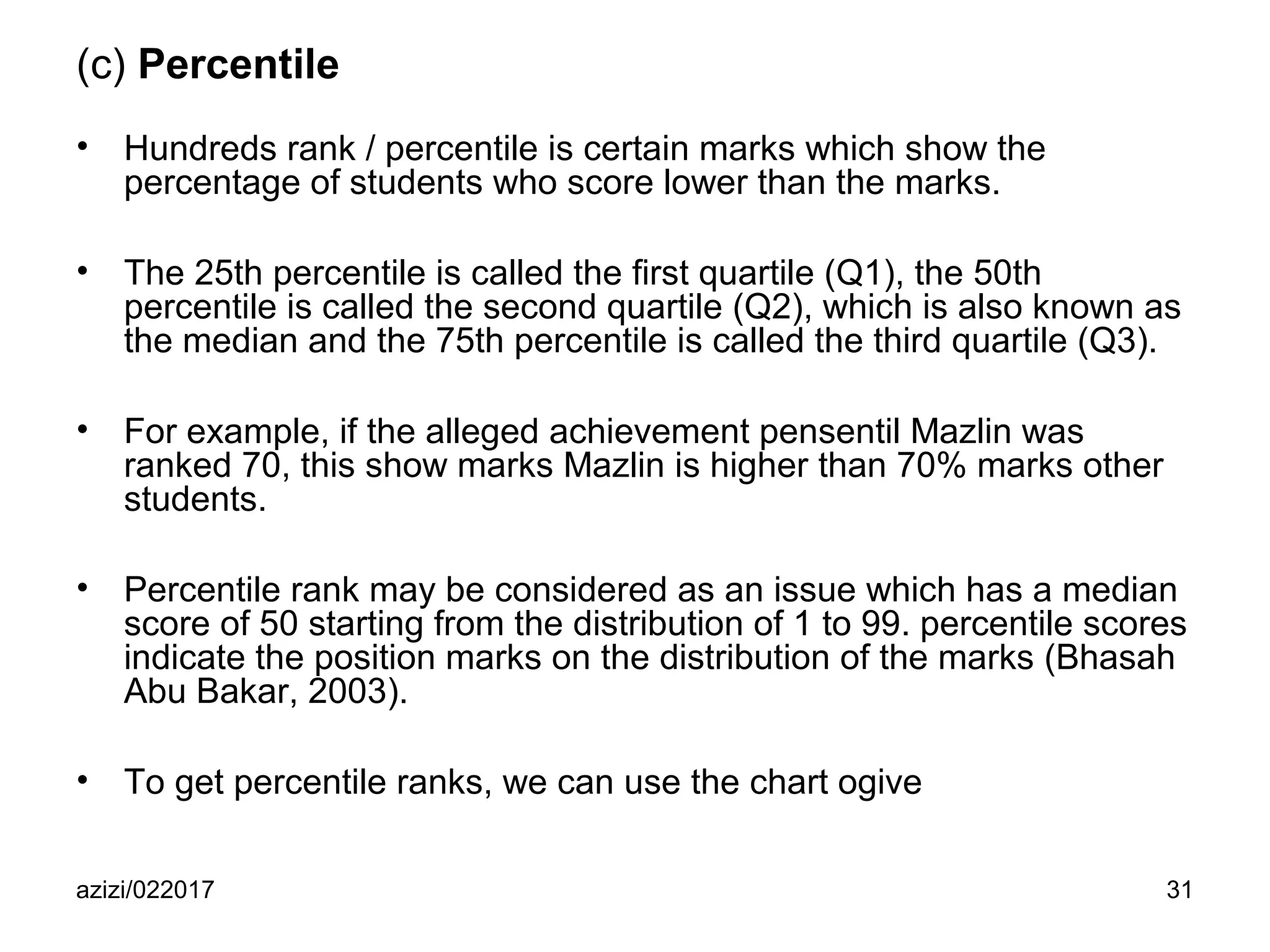azizi/022017 31
(c) Percentile
• Hundreds rank / percentile is certain marks which show the
percentage of students who score lower than the marks.
• The 25th percentile is called the first quartile (Q1), the 50th
percentile is called the second quartile (Q2), which is also known as
the median and the 75th percentile is called the third quartile (Q3).
• For example, if the alleged achievement pensentil Mazlin was
ranked 70, this show marks Mazlin is higher than 70% marks other
students.
• Percentile rank may be considered as an issue which has a median
score of 50 starting from the distribution of 1 to 99. percentile scores
indicate the position marks on the distribution of the marks (Bhasah
Abu Bakar, 2003).
• To get percentile ranks, we can use the chart ogive
 