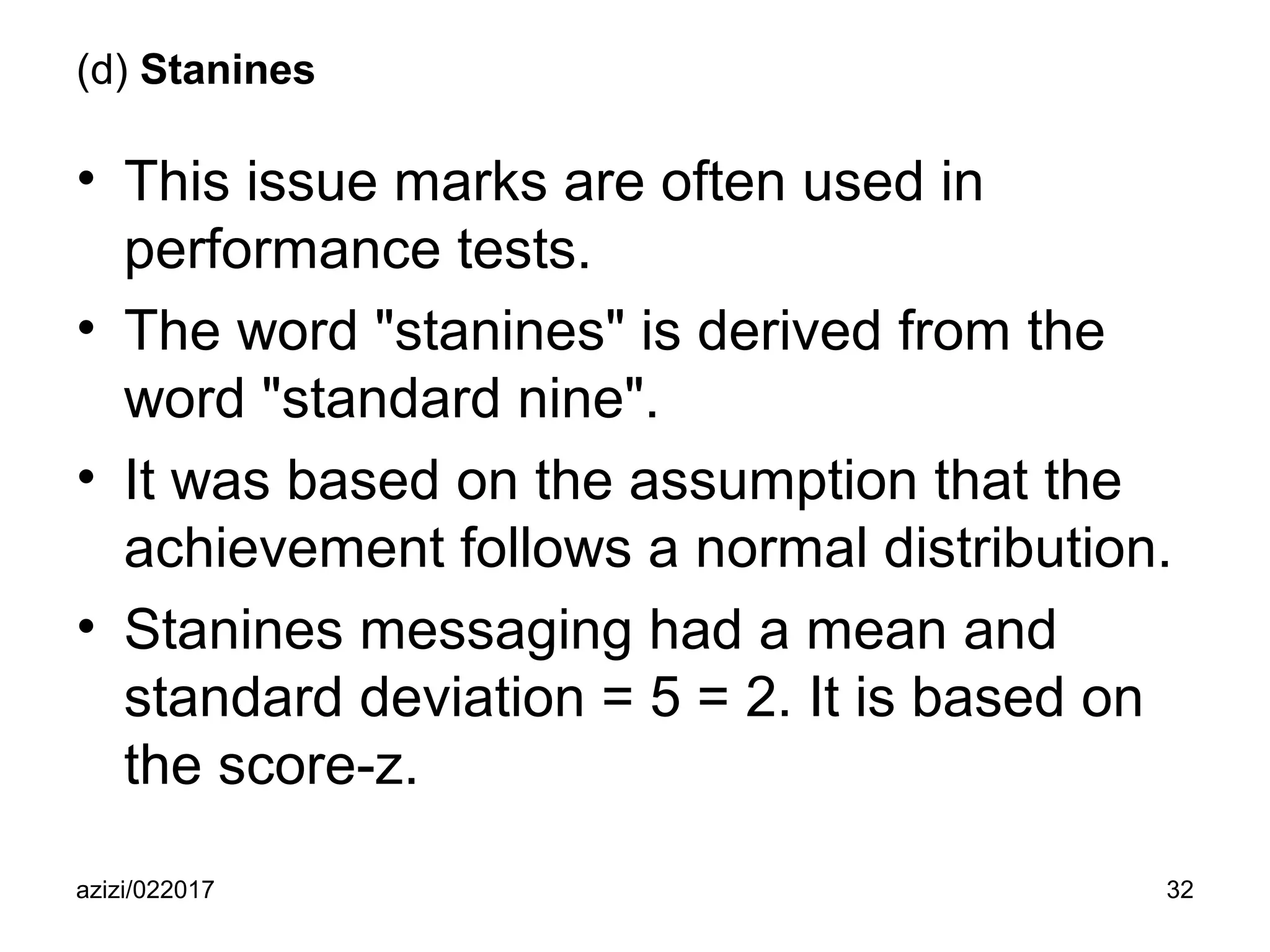 azizi/022017 32
(d) Stanines
• This issue marks are often used in
performance tests.
• The word "stanines" is derived from the
word "standard nine".
• It was based on the assumption that the
achievement follows a normal distribution.
• Stanines messaging had a mean and
standard deviation = 5 = 2. It is based on
the score-z.
 