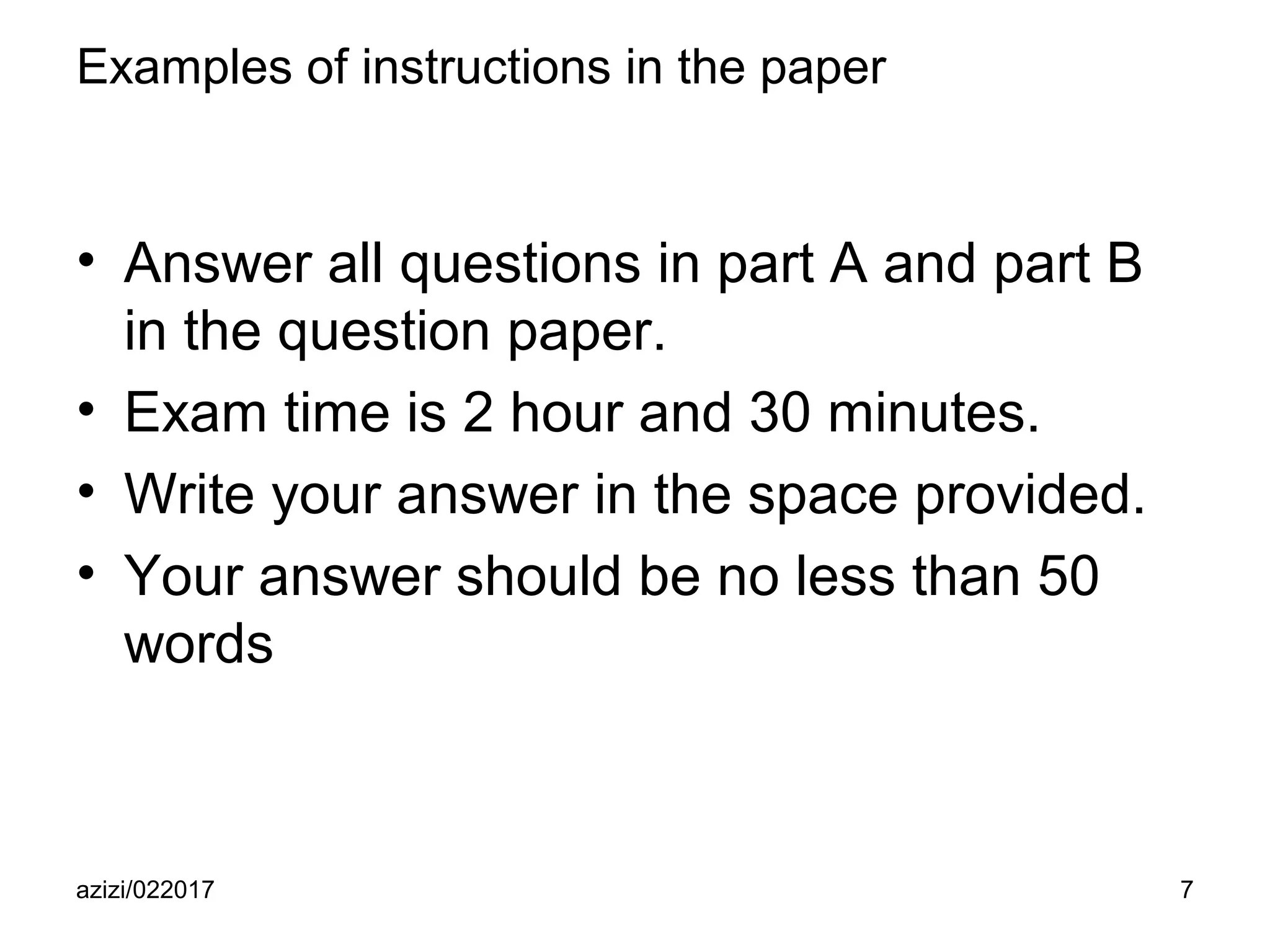 azizi/022017 7
Examples of instructions in the paper
• Answer all questions in part A and part B
in the question paper.
• Exam time is 2 hour and 30 minutes.
• Write your answer in the space provided.
• Your answer should be no less than 50
words
 