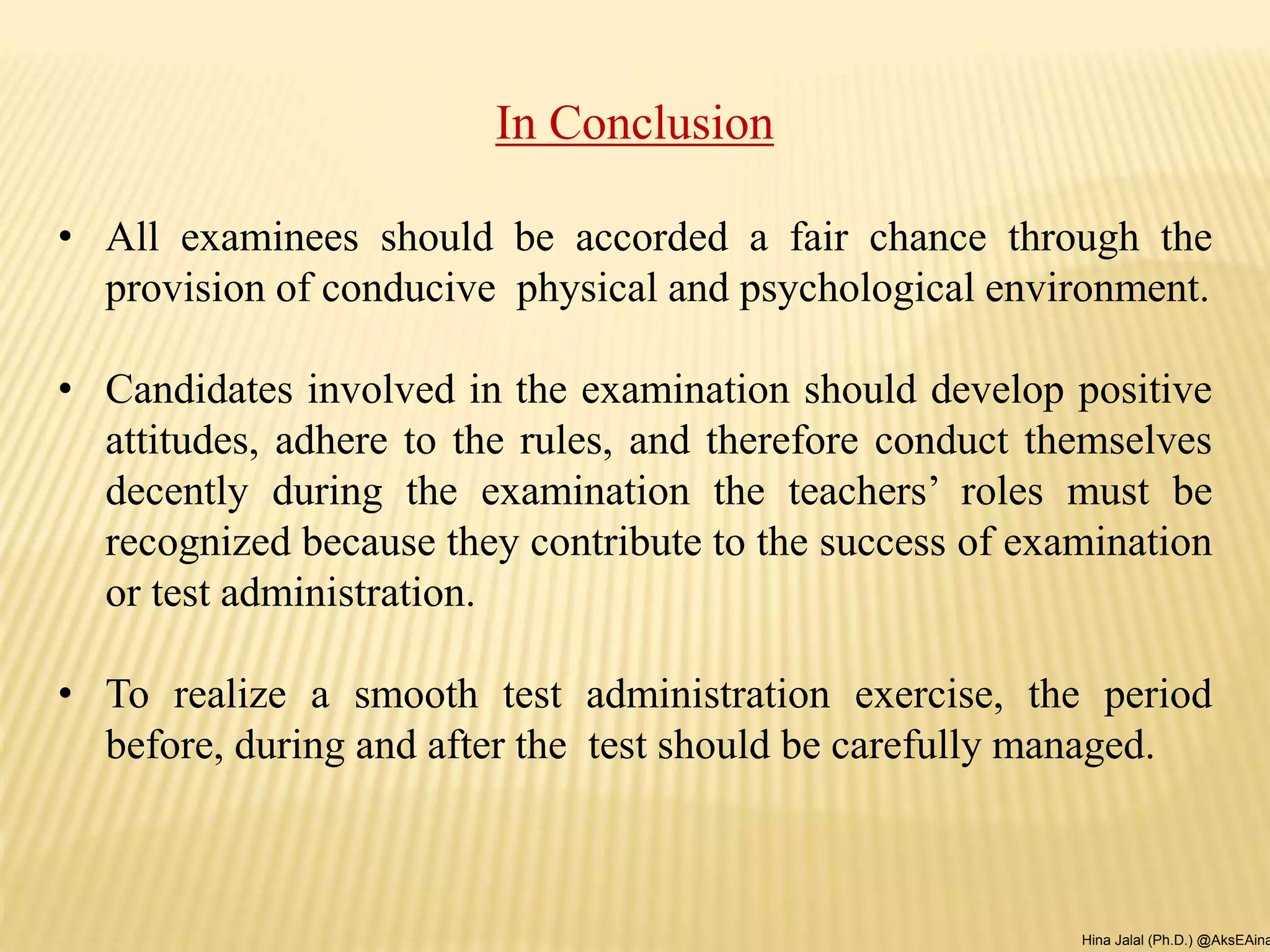 In Conclusion
• All examinees should be accorded a fair chance through the
provision of conducive physical and psychological environment.
• Candidates involved in the examination should develop positive
attitudes, adhere to the rules, and therefore conduct themselves
decently during the examination the teachers’ roles must be
recognized because they contribute to the success of examination
or test administration.
• To realize a smooth test administration exercise, the period
before, during and after the test should be carefully managed.
Hina Jalal (Ph.D.) @AksEAina
 