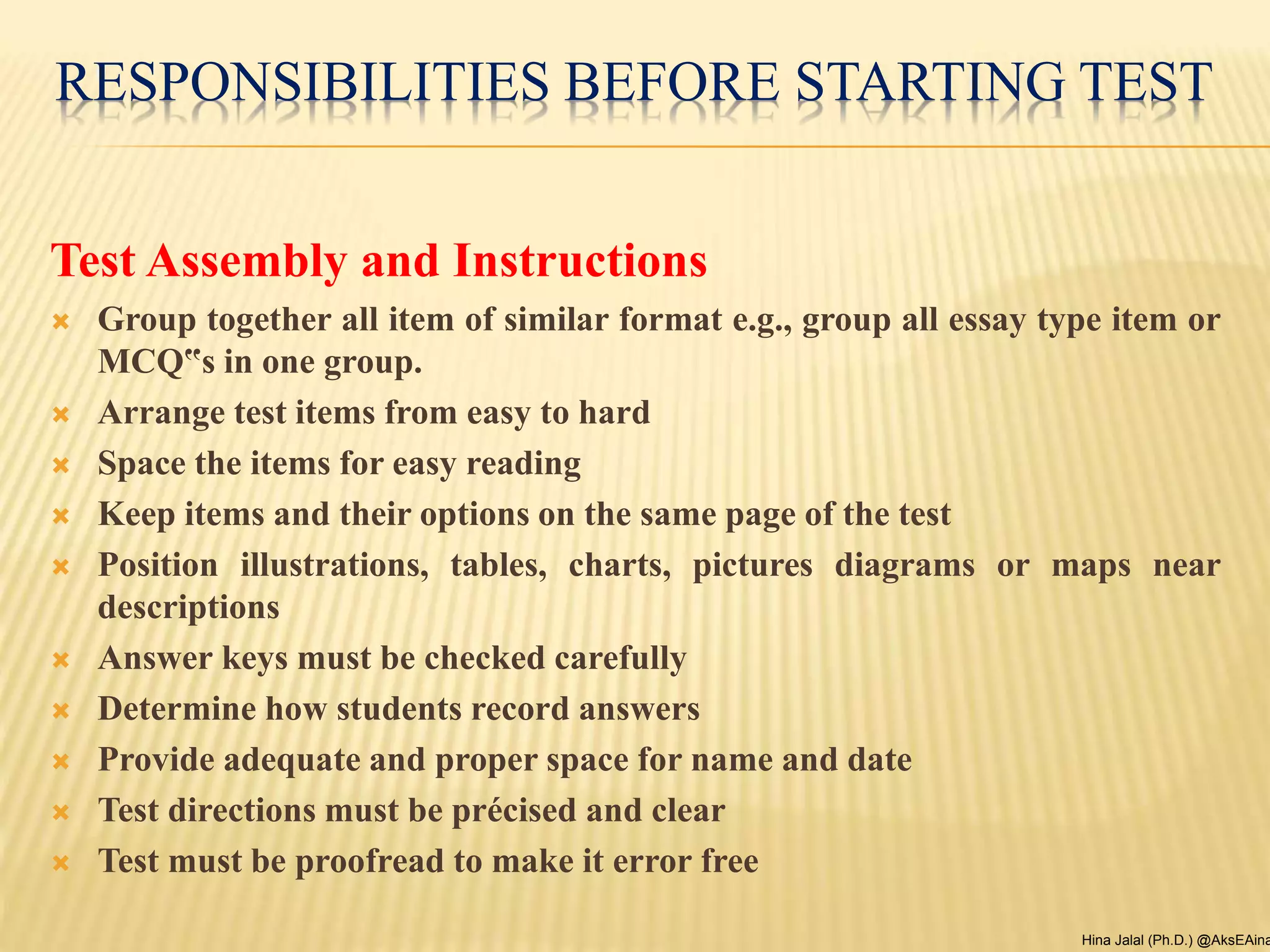 RESPONSIBILITIES BEFORE STARTING TEST
Test Assembly and Instructions
 Group together all item of similar format e.g., group all essay type item or
MCQ‟s in one group.
 Arrange test items from easy to hard
 Space the items for easy reading
 Keep items and their options on the same page of the test
 Position illustrations, tables, charts, pictures diagrams or maps near
descriptions
 Answer keys must be checked carefully
 Determine how students record answers
 Provide adequate and proper space for name and date
 Test directions must be précised and clear
 Test must be proofread to make it error free
Hina Jalal (Ph.D.) @AksEAina
 