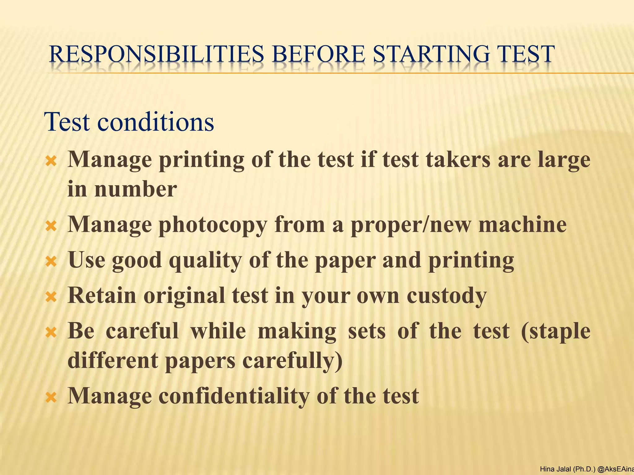 RESPONSIBILITIES BEFORE STARTING TEST
Test conditions
 Manage printing of the test if test takers are large
in number
 Manage photocopy from a proper/new machine
 Use good quality of the paper and printing
 Retain original test in your own custody
 Be careful while making sets of the test (staple
different papers carefully)
 Manage confidentiality of the test
Hina Jalal (Ph.D.) @AksEAina
 