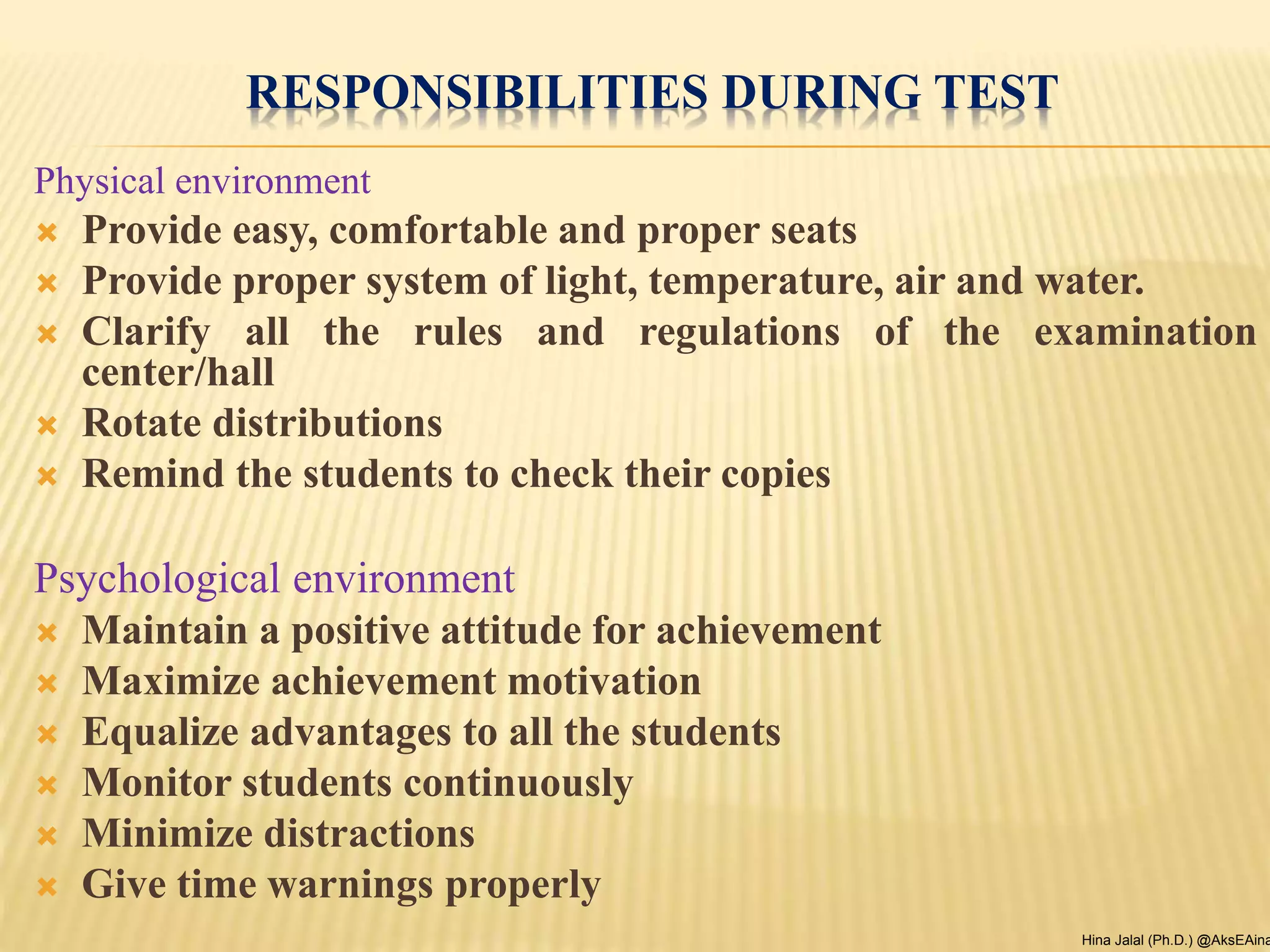 RESPONSIBILITIES DURING TEST
Physical environment
 Provide easy, comfortable and proper seats
 Provide proper system of light, temperature, air and water.
 Clarify all the rules and regulations of the examination
center/hall
 Rotate distributions
 Remind the students to check their copies
Psychological environment
 Maintain a positive attitude for achievement
 Maximize achievement motivation
 Equalize advantages to all the students
 Monitor students continuously
 Minimize distractions
 Give time warnings properly
Hina Jalal (Ph.D.) @AksEAina
 