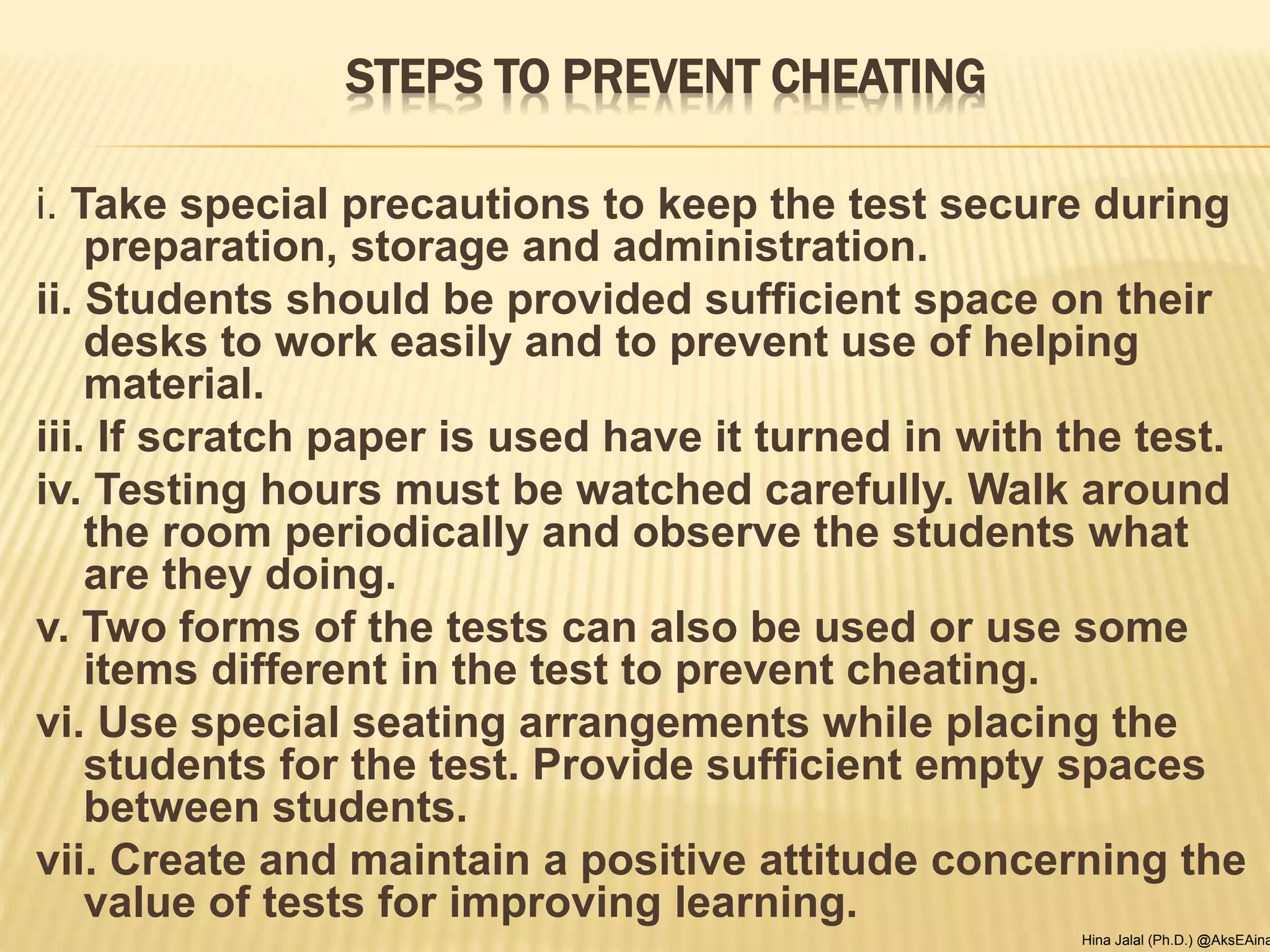 STEPS TO PREVENT CHEATING
i. Take special precautions to keep the test secure during
preparation, storage and administration.
ii. Students should be provided sufficient space on their
desks to work easily and to prevent use of helping
material.
iii. If scratch paper is used have it turned in with the test.
iv. Testing hours must be watched carefully. Walk around
the room periodically and observe the students what
are they doing.
v. Two forms of the tests can also be used or use some
items different in the test to prevent cheating.
vi. Use special seating arrangements while placing the
students for the test. Provide sufficient empty spaces
between students.
vii. Create and maintain a positive attitude concerning the
value of tests for improving learning.
Hina Jalal (Ph.D.) @AksEAina
 