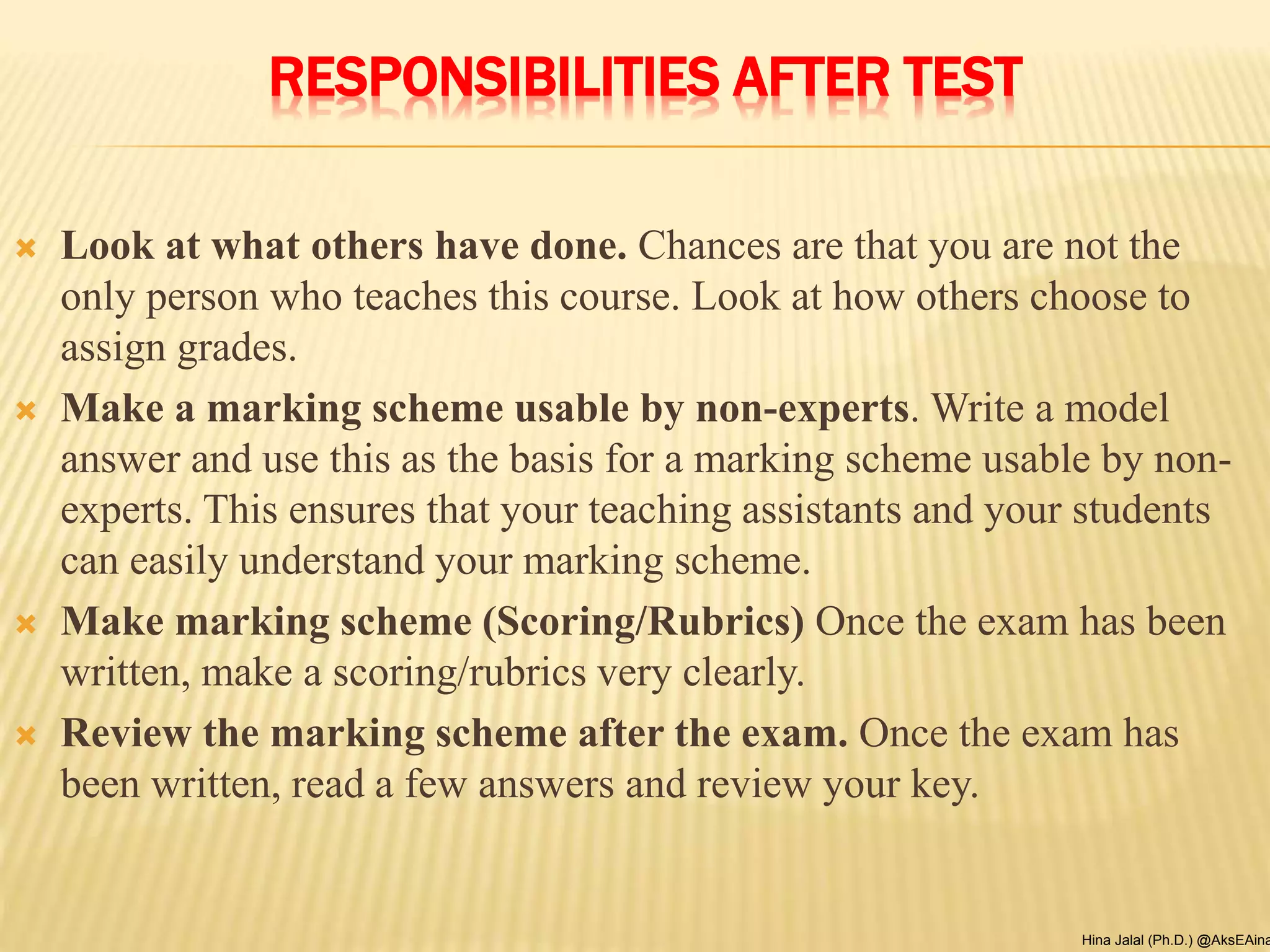 RESPONSIBILITIES AFTER TEST
 Look at what others have done. Chances are that you are not the
only person who teaches this course. Look at how others choose to
assign grades.
 Make a marking scheme usable by non-experts. Write a model
answer and use this as the basis for a marking scheme usable by non-
experts. This ensures that your teaching assistants and your students
can easily understand your marking scheme.
 Make marking scheme (Scoring/Rubrics) Once the exam has been
written, make a scoring/rubrics very clearly.
 Review the marking scheme after the exam. Once the exam has
been written, read a few answers and review your key.
Hina Jalal (Ph.D.) @AksEAina
 