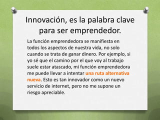 Innovación, es la palabra clave para ser emprendedor.La función emprendedora se manifiesta en todos los aspectos de nuestra vida, no solo cuando se trata de ganar dinero. Por ejemplo, si yo sé que el camino por el que voy al trabajo suele estar atascado, mi función emprendedora me puede llevar a intentar una ruta alternativa nueva. Esto es tan innovador como un nuevo servicio de internet, pero no me supone un riesgo apreciable. 