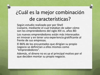 ¿Cuál es la mejor combinación de características?Según estudio realizado por por Shell Livewire, mediante el cual trataban de saber cómo son los emprendedores del siglo XXI vs. años 80:Los nuevos emprendedores están más interesados en innovar y en tener una experiencia gratificante al frente de sus empresas. El 86% de los encuestados que dirigían su propio negocio se definirían a ellos mismos como “emprendedores”. Además, el dinero no es ya el principal motivo por el que deciden montar su propio negocio. 