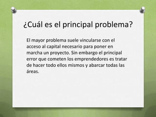 ¿Cuál es el principal problema?El mayor problema suele vincularse con el acceso al capital necesario para poner en marcha un proyecto. Sin embargo el principal error que cometen los emprendedores es tratar de hacer todo ellos mismos y abarcar todas las áreas. 