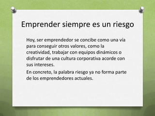 Emprender siempre es un riesgoHoy, ser emprendedor se concibe como una vía para conseguir otros valores, como la creatividad, trabajar con equipos dinámicos o disfrutar de una cultura corporativa acorde con sus intereses.En concreto, la palabra riesgo ya no forma parte de los emprendedores actuales. 