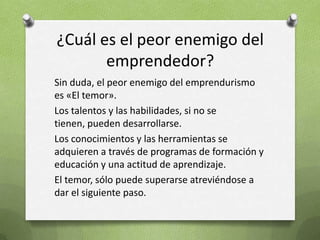 ¿Cuál es el peor enemigo del emprendedor?Sin duda, el peor enemigo del emprendurismo es «El temor».Los talentos y las habilidades, si no se tienen, pueden desarrollarse.Los conocimientos y las herramientas se adquieren a través de programas de formación y educación y una actitud de aprendizaje.El temor, sólo puede superarse atreviéndose a dar el siguiente paso.