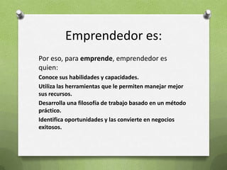 Emprendedor es:Por eso, para emprende, emprendedor es quien:Conoce sus habilidades y capacidades.Utiliza las herramientas que le permiten manejar mejor sus recursos.Desarrolla una filosofía de trabajo basado en un método práctico.Identifica oportunidades y las convierte en negocios exitosos.
