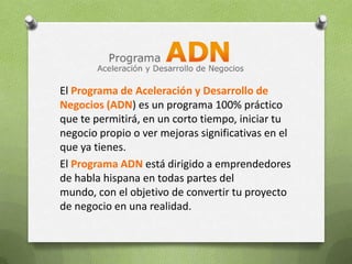 El Programa de Aceleración y Desarrollo de Negocios (ADN) es un programa 100% práctico que te permitirá, en un corto tiempo, iniciar tu negocio propio o ver mejoras significativas en el que ya tienes.El Programa ADN está dirigido a emprendedores de habla hispana en todas partes del mundo, con el objetivo de convertir tu proyecto de negocio en una realidad.