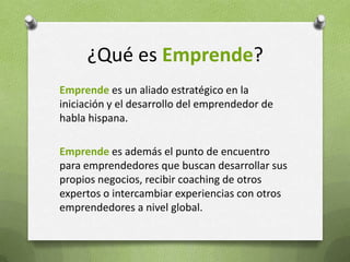 ¿Qué es Emprende?Emprendees un aliado estratégico en la iniciación y el desarrollo del emprendedor de habla hispana.Emprendees además el punto de encuentro para emprendedores que buscan desarrollar sus propios negocios, recibir coaching de otros expertos o intercambiar experiencias con otros emprendedores a nivel global. 