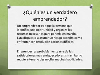 ¿Quién es un verdadero emprendedor?Un emprendedor es aquella persona que  identifica una oportunidad y organiza los recursos necesarios para ponerla en marcha. Está dispuesto a asumir un riesgo económico y a enfrentar con resolución acciones difíciles.Emprender  es probablemente una de las satisfacciones más enriquecedoras; sin embargo requiere tener o desarrollar muchas habilidades.