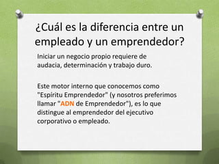 ¿Cuál es la diferencia entre un empleado y un emprendedor?Iniciar un negocio propio requiere de audacia, determinación y trabajo duro.Este motor interno que conocemos como "Espíritu Emprendedor" (y nosotros preferimos llamar "ADN de Emprendedor"), es lo que distingue al emprendedor del ejecutivo corporativo o empleado.