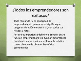 ¿Todos los emprendedores son exitosos?Todo el mundo tiene capacidad de emprendimiento, pero eso no significa que tenga una función empresarial, con todos sus riesgos y retos.Por eso es importante definir y distinguir entre función emprendedora y la función empresarial (mediante la que esa idea se lleva a la práctica con el objetivo de obtener beneficios económicos).