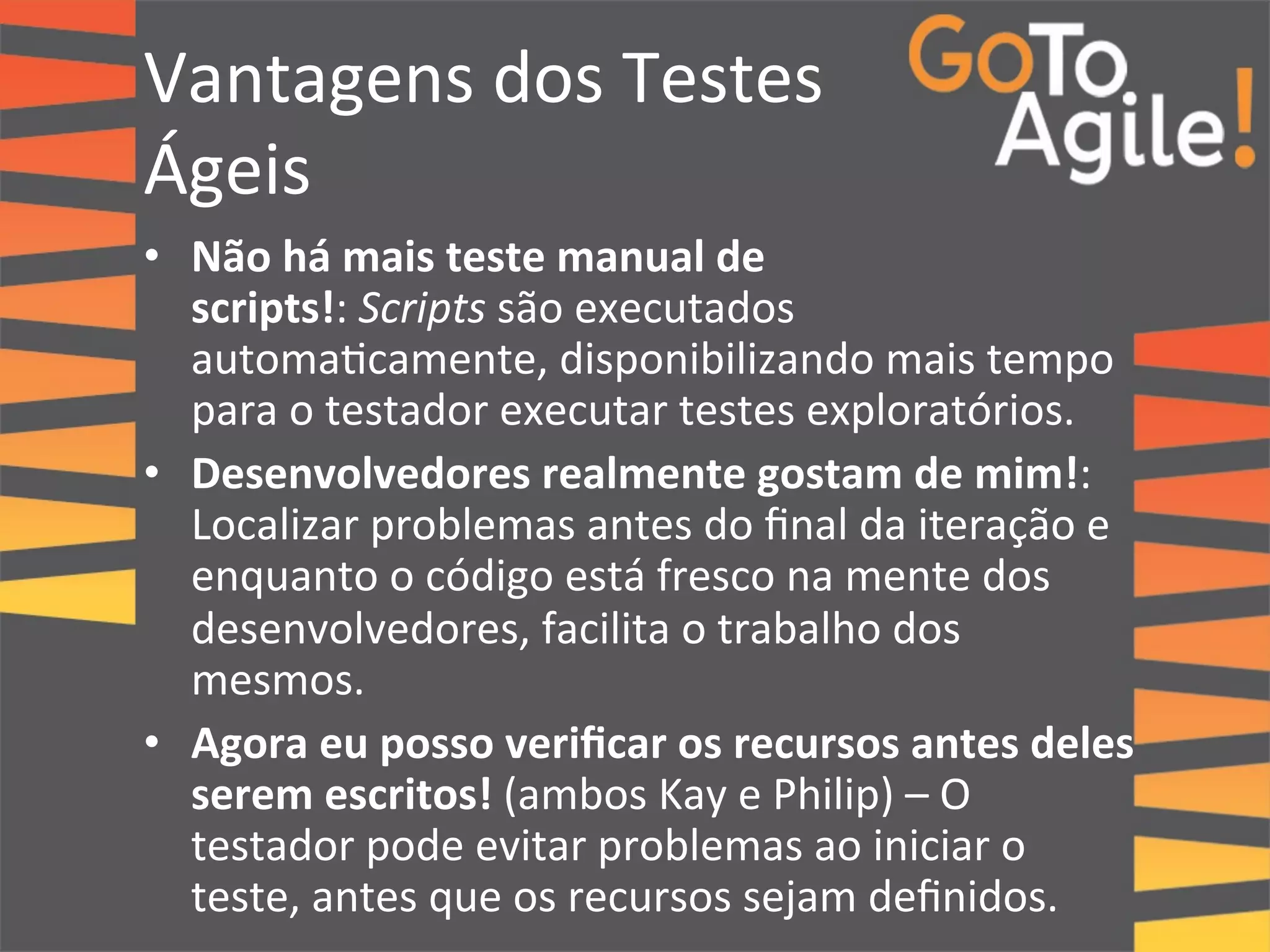 Vantagens 
dos 
Testes 
Ágeis 
• Não 
há 
mais 
teste 
manual 
de 
scripts!: 
Scripts 
são 
executados 
automa0camente, 
disponibilizando 
mais 
tempo 
para 
o 
testador 
executar 
testes 
exploratórios. 
• Desenvolvedores 
realmente 
gostam 
de 
mim!: 
Localizar 
problemas 
antes 
do 
final 
da 
iteração 
e 
enquanto 
o 
código 
está 
fresco 
na 
mente 
dos 
desenvolvedores, 
facilita 
o 
trabalho 
dos 
mesmos. 
• Agora 
eu 
posso 
verificar 
os 
recursos 
antes 
deles 
serem 
escritos! 
(ambos 
Kay 
e 
Philip) 
– 
O 
testador 
pode 
evitar 
problemas 
ao 
iniciar 
o 
teste, 
antes 
que 
os 
recursos 
sejam 
definidos. 
 