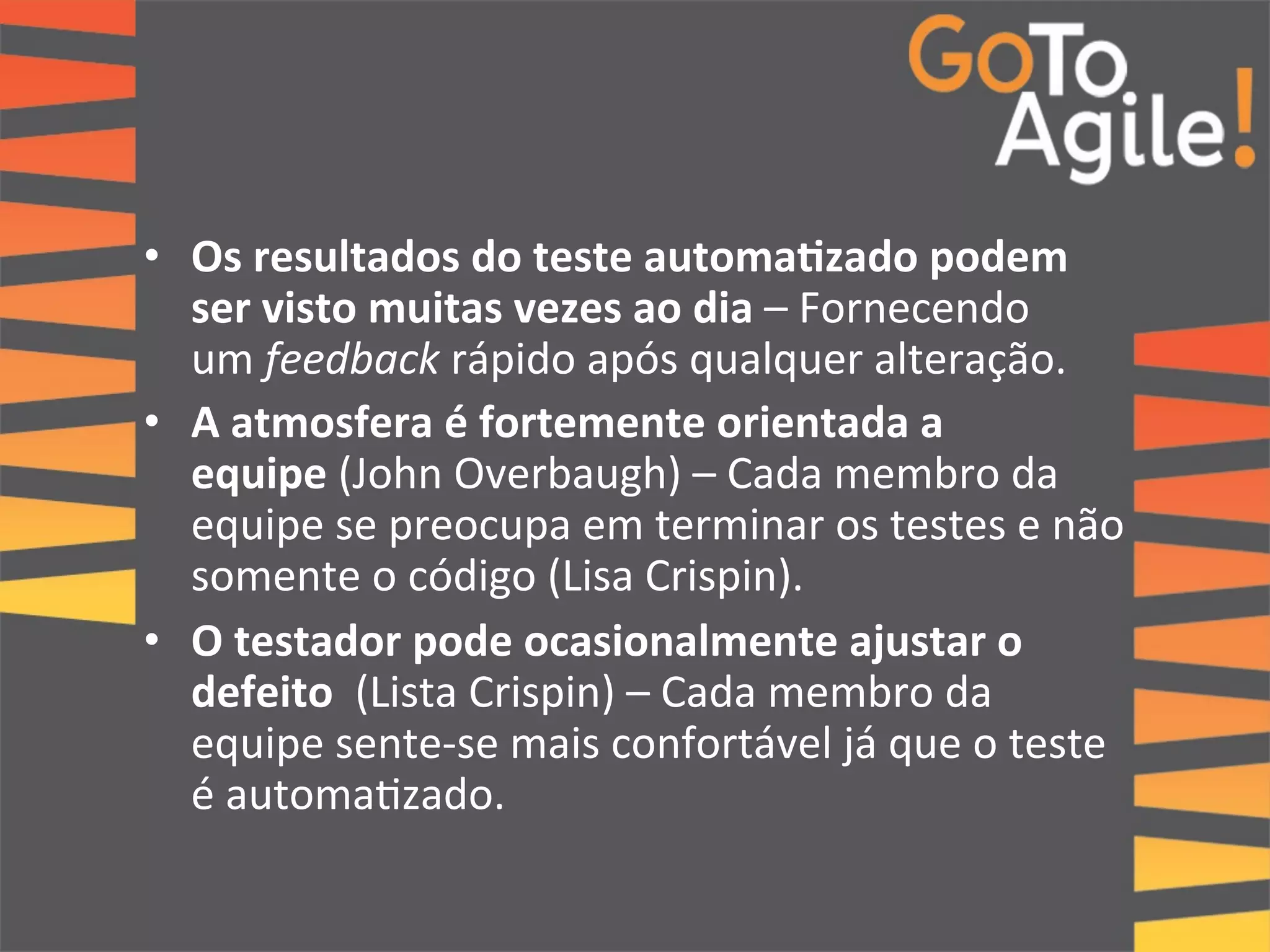 • Os 
resultados 
do 
teste 
automa;zado 
podem 
ser 
visto 
muitas 
vezes 
ao 
dia 
– 
Fornecendo 
um 
feedback 
rápido 
após 
qualquer 
alteração. 
• A 
atmosfera 
é 
fortemente 
orientada 
a 
equipe 
(John 
Overbaugh) 
– 
Cada 
membro 
da 
equipe 
se 
preocupa 
em 
terminar 
os 
testes 
e 
não 
somente 
o 
código 
(Lisa 
Crispin). 
• O 
testador 
pode 
ocasionalmente 
ajustar 
o 
defeito 
(Lista 
Crispin) 
– 
Cada 
membro 
da 
equipe 
sente-­‐se 
mais 
confortável 
já 
que 
o 
teste 
é 
automa0zado. 
 