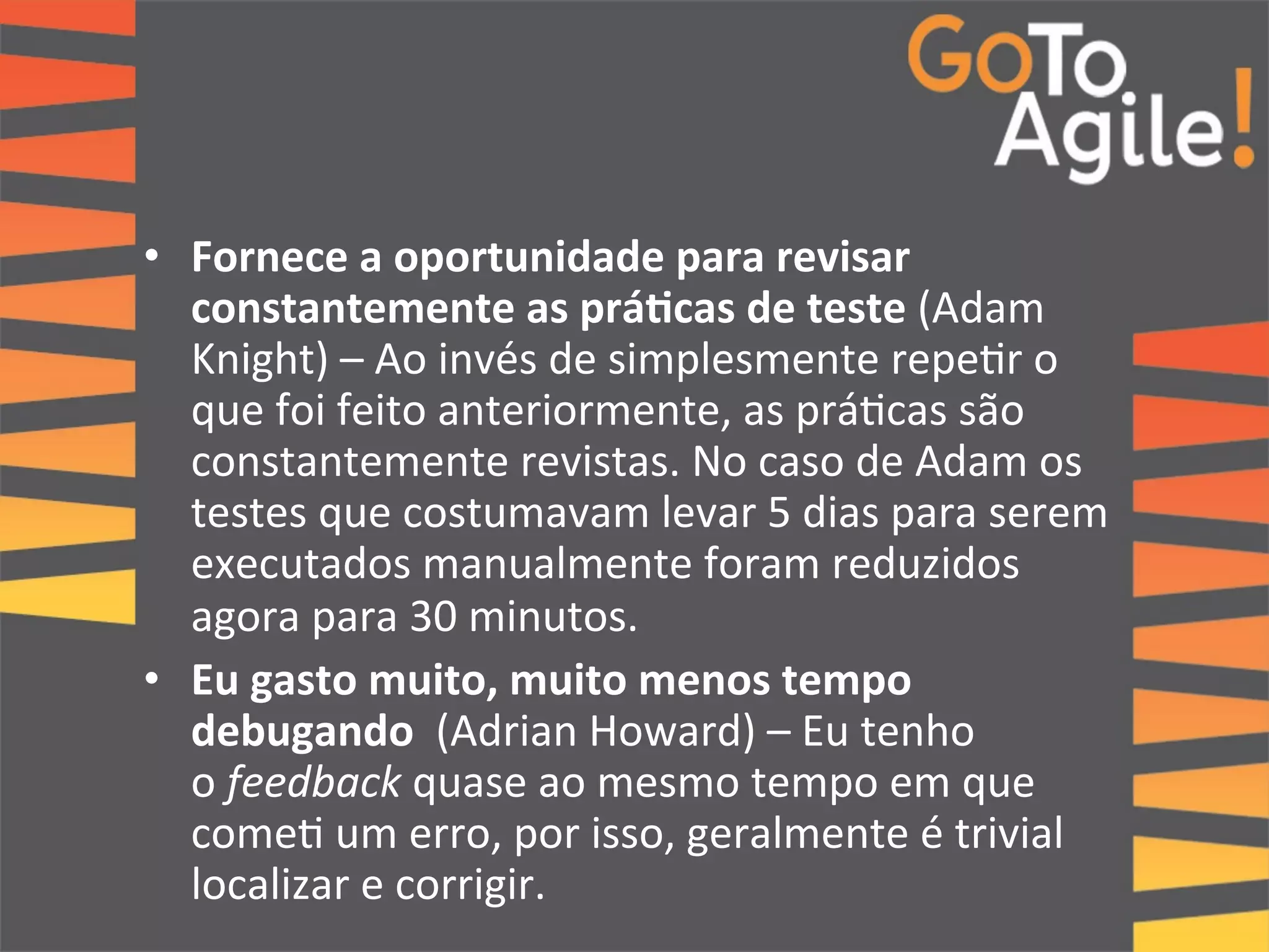 • Fornece 
a 
oportunidade 
para 
revisar 
constantemente 
as 
prá;cas 
de 
teste 
(Adam 
Knight) 
– 
Ao 
invés 
de 
simplesmente 
repe0r 
o 
que 
foi 
feito 
anteriormente, 
as 
prá0cas 
são 
constantemente 
revistas. 
No 
caso 
de 
Adam 
os 
testes 
que 
costumavam 
levar 
5 
dias 
para 
serem 
executados 
manualmente 
foram 
reduzidos 
agora 
para 
30 
minutos. 
• Eu 
gasto 
muito, 
muito 
menos 
tempo 
debugando 
(Adrian 
Howard) 
– 
Eu 
tenho 
o 
feedback 
quase 
ao 
mesmo 
tempo 
em 
que 
come0 
um 
erro, 
por 
isso, 
geralmente 
é 
trivial 
localizar 
e 
corrigir. 
 