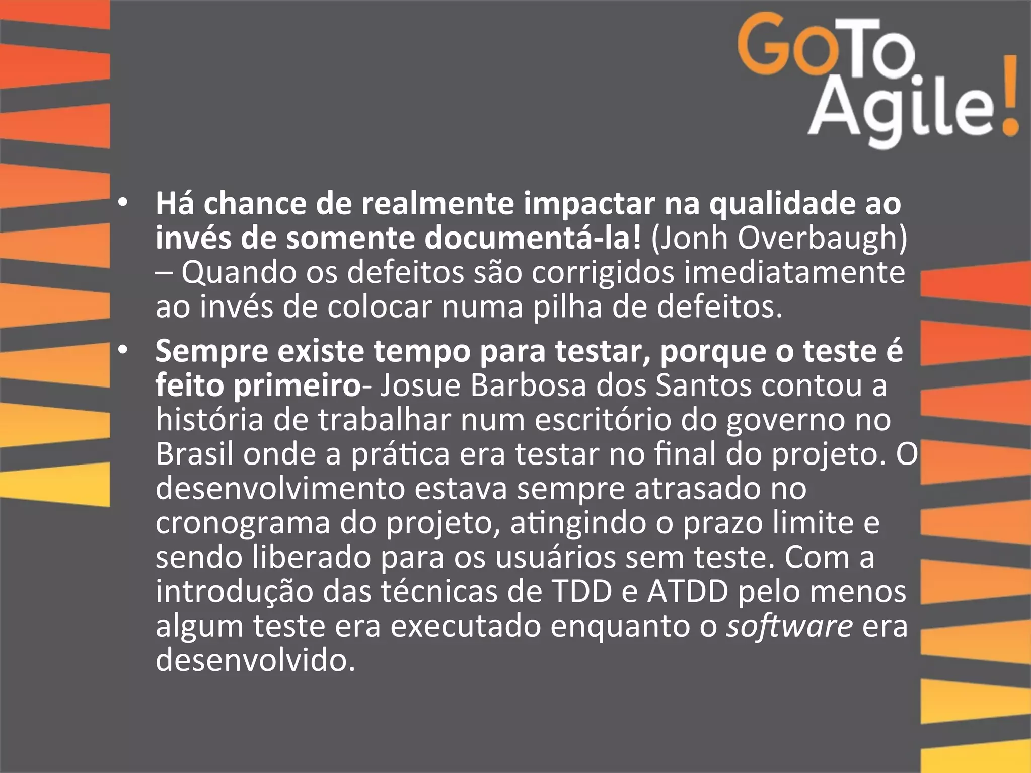 • Há 
chance 
de 
realmente 
impactar 
na 
qualidade 
ao 
invés 
de 
somente 
documentá-­‐la! 
(Jonh 
Overbaugh) 
– 
Quando 
os 
defeitos 
são 
corrigidos 
imediatamente 
ao 
invés 
de 
colocar 
numa 
pilha 
de 
defeitos. 
• Sempre 
existe 
tempo 
para 
testar, 
porque 
o 
teste 
é 
feito 
primeiro-­‐ 
Josue 
Barbosa 
dos 
Santos 
contou 
a 
história 
de 
trabalhar 
num 
escritório 
do 
governo 
no 
Brasil 
onde 
a 
prá0ca 
era 
testar 
no 
final 
do 
projeto. 
O 
desenvolvimento 
estava 
sempre 
atrasado 
no 
cronograma 
do 
projeto, 
a0ngindo 
o 
prazo 
limite 
e 
sendo 
liberado 
para 
os 
usuários 
sem 
teste. 
Com 
a 
introdução 
das 
técnicas 
de 
TDD 
e 
ATDD 
pelo 
menos 
algum 
teste 
era 
executado 
enquanto 
o 
so0ware 
era 
desenvolvido. 
 