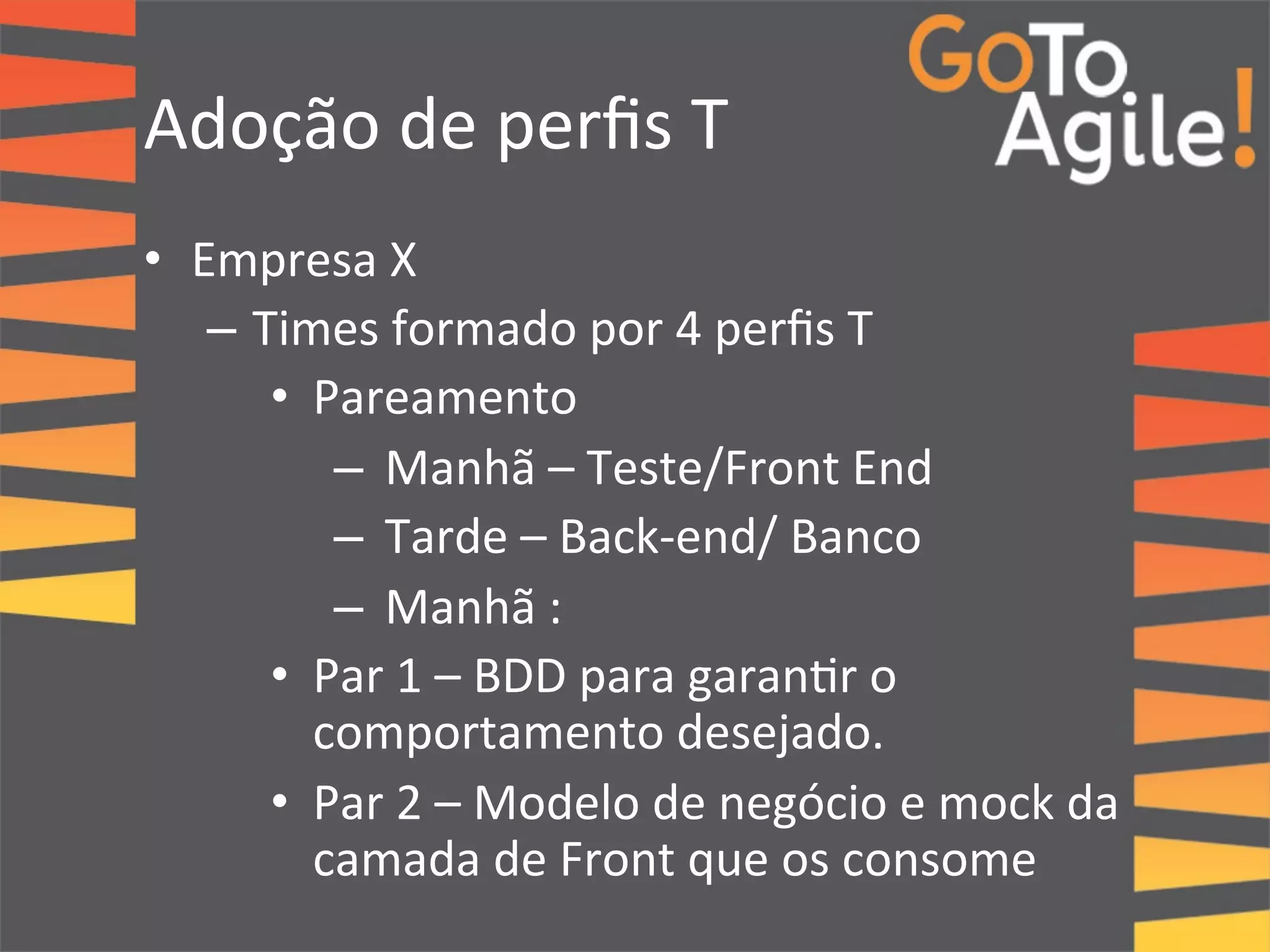 Adoção 
de 
perfis 
T 
• Empresa 
X 
– Times 
formado 
por 
4 
perfis 
T 
• Pareamento 
– Manhã 
– 
Teste/Front 
End 
– Tarde 
– 
Back-­‐end/ 
Banco 
– Manhã 
: 
• Par 
1 
– 
BDD 
para 
garan0r 
o 
comportamento 
desejado. 
• Par 
2 
– 
Modelo 
de 
negócio 
e 
mock 
da 
camada 
de 
Front 
que 
os 
consome 
 