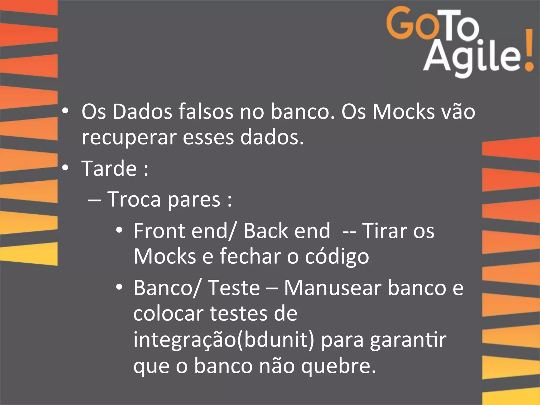 • Os 
Dados 
falsos 
no 
banco. 
Os 
Mocks 
vão 
recuperar 
esses 
dados. 
• Tarde 
: 
– Troca 
pares 
: 
• Front 
end/ 
Back 
end 
-­‐-­‐ 
Tirar 
os 
Mocks 
e 
fechar 
o 
código 
• Banco/ 
Teste 
– 
Manusear 
banco 
e 
colocar 
testes 
de 
integração(bdunit) 
para 
garan0r 
que 
o 
banco 
não 
quebre. 
 