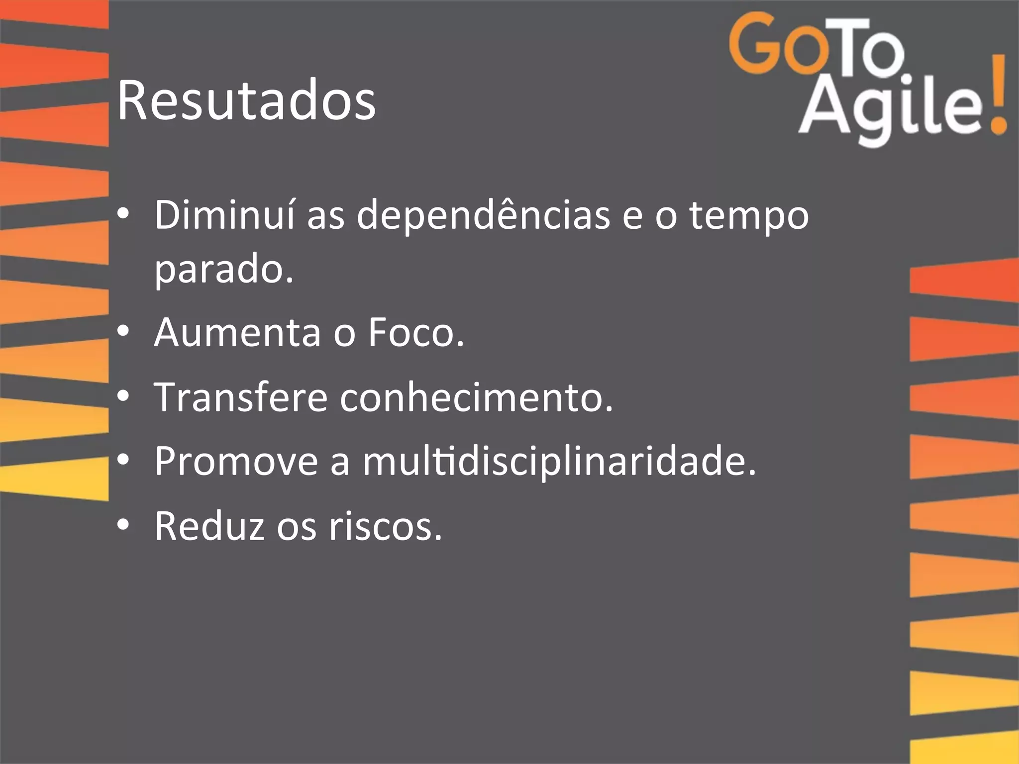 Resutados 
• Diminuí 
as 
dependências 
e 
o 
tempo 
parado. 
• Aumenta 
o 
Foco. 
• Transfere 
conhecimento. 
• Promove 
a 
mul0disciplinaridade. 
• Reduz 
os 
riscos. 
 