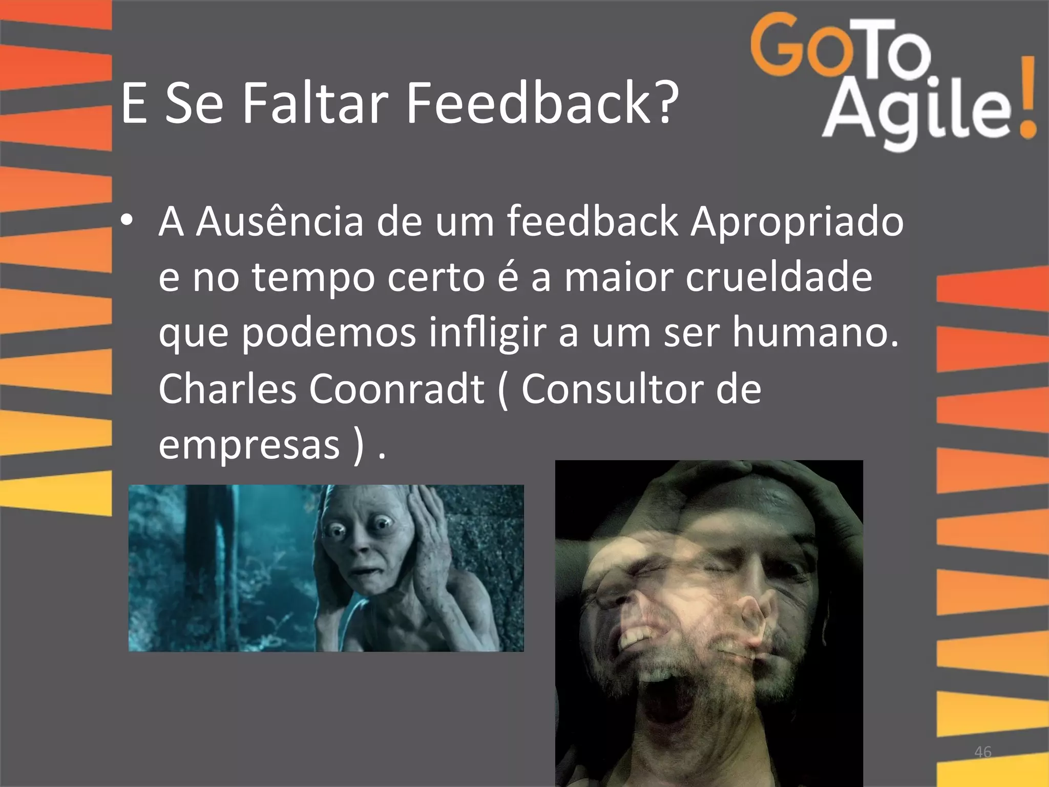 E 
Se 
Faltar 
Feedback? 
• A 
Ausência 
de 
um 
feedback 
Apropriado 
e 
no 
tempo 
certo 
é 
a 
maior 
crueldade 
que 
podemos 
infligir 
a 
um 
ser 
humano. 
Charles 
Coonradt 
( 
Consultor 
de 
empresas 
) 
. 
" 
" 
46 
 