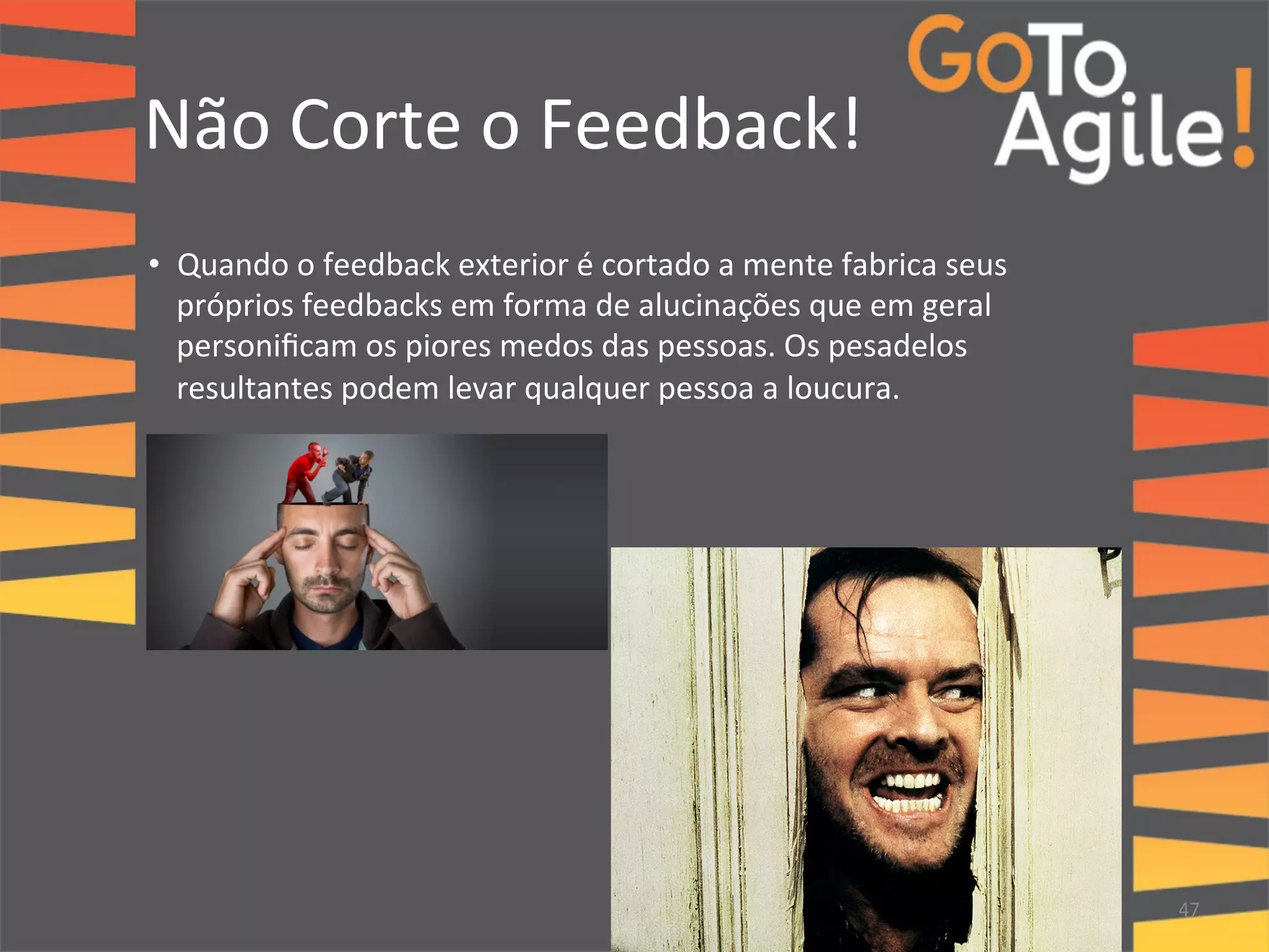 Não 
Corte 
o 
Feedback! 
• Quando 
o 
feedback 
exterior 
é 
cortado 
a 
mente 
fabrica 
seus 
próprios 
feedbacks 
em 
forma 
de 
alucinações 
que 
em 
geral 
personificam 
os 
piores 
medos 
das 
pessoas. 
Os 
pesadelos 
resultantes 
podem 
levar 
qualquer 
pessoa 
a 
loucura. 
47 
 