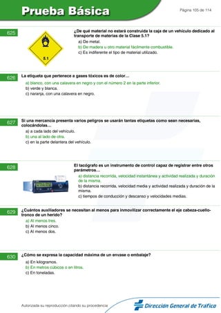 Página 105 de 114
625 ¿De qué material no estará construida la caja de un vehículo dedicado al
transporte de materias de la Clase 5.1?
a) De metal.
b) De madera u otro material fácilmente combustible.
c) Es indiferente el tipo de material utilizado.
626 La etiqueta que pertenece a gases tóxicos es de color…
a) blanco, con una calavera en negro y con el número 2 en la parte inferior.
b) verde y blanca.
c) naranja, con una calavera en negro.
627 Si una mercancía presenta varios peligros se usarán tantas etiquetas como sean necesarias,
colocándolas…
a) a cada lado del vehículo.
b) una al lado de otra.
c) en la parte delantera del vehículo.
628 El tacógrafo es un instrumento de control capaz de registrar entre otros
parámetros…
a) distancia recorrida, velocidad instantánea y actividad realizada y duración
de la misma.
b) distancia recorrida, velocidad media y actividad realizada y duración de la
misma.
c) tiempos de conducción y descanso y velocidades medias.
629 ¿Cuántos auxiliadores se necesitan al menos para inmovilizar correctamente el eje cabeza-cuello-
tronco de un herido?
a) Al menos tres.
b) Al menos cinco.
c) Al menos dos.
630 ¿Cómo se expresa la capacidad máxima de un envase o embalaje?
a) En kilogramos.
b) En metros cúbicos o en litros.
c) En toneladas.
Autorizada su reproducción citando su procedencia
 