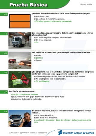 Página 8 de 114
43 ¿Qué nos indica el número de la parte superior del panel de peligro?
a) El número ONU.
b) La cantidad de materia transportada.
c) El peligro que supone la materia transportada.
44 Los vehículos caja para transporte de bultos salvo excepciones, ¿llevan
placas-etiquetas?
a) Sí, están obligados siempre a llevar etiquetas.
b) Sí, llevan etiquetas.
c) No.
45 Los fuegos de la clase C son generados por combustibles en estado…
a) sólido.
b) gaseoso.
c) líquido.
46 ¿Es obligatorio para toda unidad de transporte de mercancías peligrosas
contar con extintores en su equipamiento obligatorio?
a) Solo es obligatorio para los vehículos de transporte multimodal.
b) No es obligatorio pero es aconsejable.
c) Sí, es obligatorio.
47 Los CGEM son contenedores...
a) de gas con elementos múltiples.
b) que pertenecen a un grupo de embalaje determinado por el ADR.
c) exclusivos de transporte multimodal.
48 En caso de accidente, al avisar a los servicios de emergencia, hay que
indicar…
a) solo datos del vehículo.
b) solo datos de la mercancía.
c) localización del suceso y datos del vehículo y de las mercancías, entre
otros.
Autorizada su reproducción citando su procedencia
 