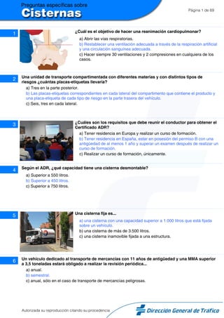 Página 1 de 69
1 ¿Cuál es el objetivo de hacer una reanimación cardiopulmonar?
a) Abrir las vías respiratorias.
b) Restablecer una ventilación adecuada a través de la respiración artificial
y una circulación sanguínea adecuada.
c) Hacer siempre 30 ventilaciones y 2 compresiones en cualquiera de los
casos.
2 Una unidad de transporte compartimentada con diferentes materias y con distintos tipos de
riesgos ¿cuántas placas-etiquetas llevaría?
a) Tres en la parte posterior.
b) Las placas-etiquetas correspondientes en cada lateral del compartimento que contiene el producto y
una placa-etiqueta de cada tipo de riesgo en la parte trasera del vehículo.
c) Seis, tres en cada lateral.
3 ¿Cuáles son los requisitos que debe reunir el conductor para obtener el
Certificado ADR?
a) Tener residencia en Europa y realizar un curso de formación.
b) Tener residencia en España, estar en posesión del permiso B con una
antigüedad de al menos 1 año y superar un examen después de realizar un
curso de formación.
c) Realizar un curso de formación, únicamente.
4 Según el ADR, ¿qué capacidad tiene una cisterna desmontable?
a) Superior a 550 litros.
b) Superior a 450 litros.
c) Superior a 750 litros.
5 Una cisterna fija es...
a) una cisterna con una capacidad superior a 1.000 litros que está fijada
sobre un vehículo.
b) una cisterna de más de 3.500 litros.
c) una cisterna inamovible fijada a una estructura.
6 Un vehículo dedicado al transporte de mercancías con 11 años de antigüedad y una MMA superior
a 3,5 toneladas estará obligado a realizar la revisión periódica...
a) anual.
b) semestral.
c) anual, sólo en el caso de transporte de mercancías peligrosas.
Autorizada su reproducción citando su procedencia
 